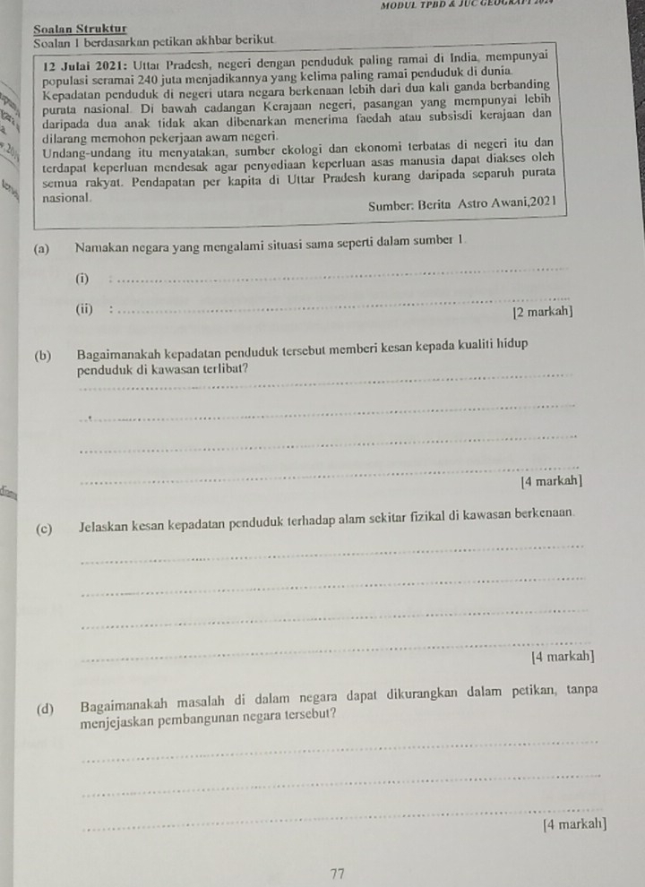 Soalan Struktur
Soalan 1 berdasarkan petikan akhbar berikut
12 Julai 2021: Uttar Pradesh, negeri dengan penduduk paling ramai di India, mempunyai
populasi seramai 240 juta menjadikannya yang kelima paling ramai penduduk di dunia.
Kepadatan penduduk di negeri utara negara berkenaan lebih dari dua kalı ganda berbanding
purata nasional. Di bawah cadangan Kerajaan negeri, pasangan yang mempunyai lebih
daripada dua anak tidak akan dibenarkan menerima faedah atau subsisdi kerajaan dan 
dilarang memohon pekerjaan awam negeri.
Undang-undang itu menyatakan, sumber ekologi dan ekonomi terbatas di negeri itu dan
terdapat keperluan mendesak agar penyediaan keperluan asas manusia dapat diakses olch
low
semua rakyat. Pendapatan per kapita di Uttar Pradesh kurang daripada separuh purata
nasional.
Sumber: Berita Astro Awani,2021
(a) Namakan negara yang mengalami situasi sama seperti dalam sumber 1.
(i)
_
(ii) :
_
[2 markah]
(b) Bagaimanakah kepadatan penduduk tersebut memberi kesan kepada kualiti hidup
penduduk di kawasan terlibat?
_
_
_
[4 markah]
diea
_
(c) Jelaskan kesan kepadatan penduduk terhadap alam sekitar fizikal di kawasan berkenaan.
_
_
_
[4 markah]
(d) Bagaimanakah masalah di dalam negara dapat dikurangkan dalam petikan, tanpa
menjejaskan pembangunan negara tersebut?
_
_
_
[4 markah]
77