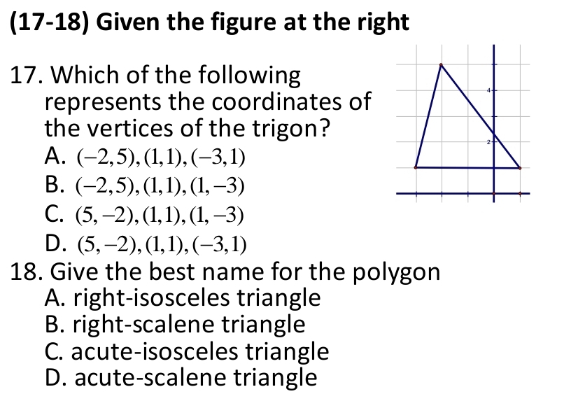 (17-18) Given the figure at the right
17. Which of the following
represents the coordinates of
the vertices of the trigon?
A. (-2,5), (1,1), (-3,1)
B. (-2,5), (1,1), (1,-3)
C. (5,-2), (1,1), (1,-3)
D. (5,-2), (1,1), (-3,1)
18. Give the best name for the polygon
A. right-isosceles triangle
B. right-scalene triangle
C. acute-isosceles triangle
D. acute-scalene triangle