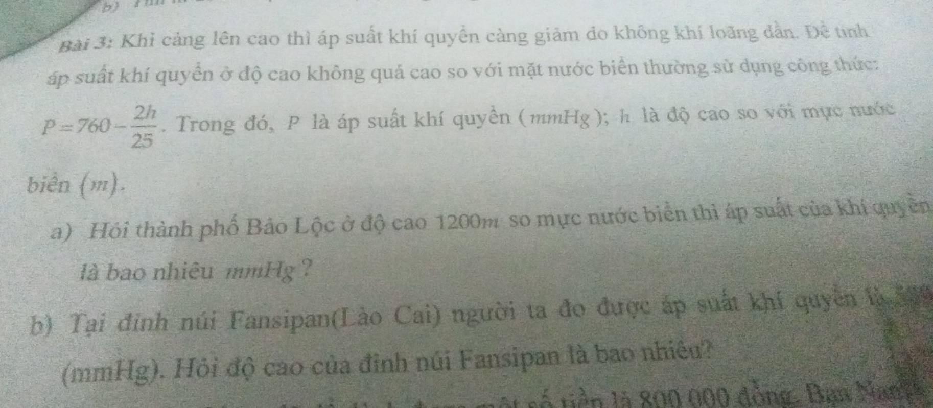 bì l
Bài 3: Khỉ cảng lên cao thì áp suất khí quyền càng giảm do không khí loãng dẫn. Đề tinh
áp suất khí quyển ở độ cao không quả cao so với mặt nước biển thường sử dụng công thức:
P=760- 2h/25 . Trong đó, P là áp suất khí quyền (mmHg); h là độ cao so với mực nước
biển (m).
a) Hói thành phố Bảo Lộc ở độ cao 1200m so mực nước biển thì áp suất của khí quyền
là bao nhiêu mmHg ?
b) Tại đinh núi Fansipan(Lào Cai) người ta đo được áp suất khí quyền là 59
(mmHg). Hỏi độ cao của đỉnh núi Fansipan là bao nhiều?
l à tiền là 800 000 đồng. Bạn Nany h