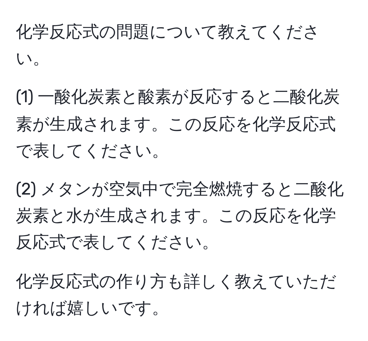 化学反応式の問題について教えてください。

(1) 一酸化炭素と酸素が反応すると二酸化炭素が生成されます。この反応を化学反応式で表してください。

(2) メタンが空気中で完全燃焼すると二酸化炭素と水が生成されます。この反応を化学反応式で表してください。

化学反応式の作り方も詳しく教えていただければ嬉しいです。