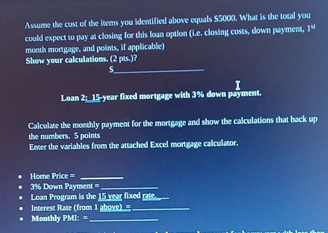 Assume the cost of the items you identified above equals $5000. What is the total you 
could expect to pay at closing for this loan option (i.e. closing costs, down payment, 1°
month mortgage, and points, if applicable) 
Show your calculations. (2 pts.)? 
_s 
Loan 2;_ 15-year fixed mortgage with 3% down payment. 
Calculate the monthly payment for the mortgage and show the calculations that back up 
the numbers. 5 points 
Enter the variables from the attached Excel mortgage calculator. 
Home Price =_
3% Down Payment =_ 
Loan Program is the 15 year fixed rate._ 
Interest Rate (from 1 above)=_ 
Monthly PMI: =_