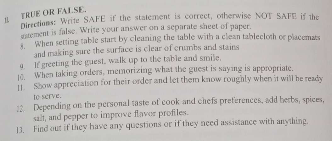 JI. TRUE OR FALSE. 
Directions: Write SAFE if the statement is correct, otherwise NOT SAFE if the 
statement is false. Write your answer on a separate sheet of paper. 
8. When setting table start by cleaning the table with a clean tablecloth or placemats 
and making sure the surface is clear of crumbs and stains 
9. If greeting the guest, walk up to the table and smile. 
10. When taking orders, memorizing what the guest is saying is appropriate. 
11. Show appreciation for their order and let them know roughly when it will be ready 
to serve. 
12. Depending on the personal taste of cook and chefs preferences, add herbs, spices, 
salt, and pepper to improve flavor profiles. 
13. Find out if they have any questions or if they need assistance with anything.