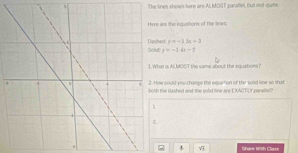 The lines shown here are ALMOST parallel, but not quite. 
are the equations of the lines; 
Dashed: y=-1.5x+3
y=-14x-2
at is ALMOST the same about the equations? 
5w could you change the equation of the solid line so that 
the dashed and the solid line are EXACTLY parallel?
-8 Share With Class^(sqrt ±)