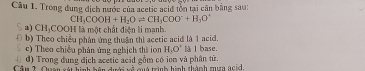 Trong dung dịch nước của acetic acid tồn tại cân bằng sau:
CH_3COOH+H_2Oleftharpoons CH_3COO^-+H_1O^+
*) CHịCOOH là một chất điện li mạnh.
( b) Theo chiều phân ứng thuận thị acetic acid là 1 acid.
c) Theo chiều phân ứng nghịch thì ion H_1O' là l base.
d) Trong đung địch acetic acid gồm có ion và phân tử. * quà trình hình thành mư ncid