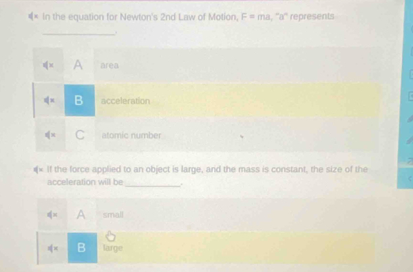 In the equation for Newton's 2nd Law of Motion, F=ma , ''a'' represents
_.
A area
B acceleration
C atomic number
#× If the force applied to an object is large, and the mass is constant, the size of the
acceleration will be
_
x A small
s(x B large