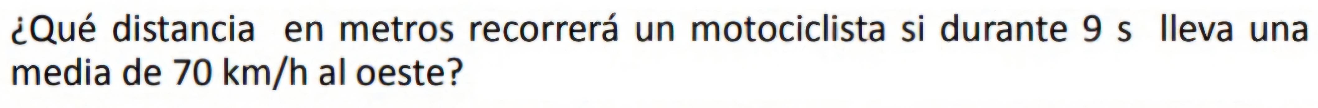¿Qué distancia en metros recorrerá un motociclista si durante 9 s Ileva una 
media de 70 km/h al oeste?