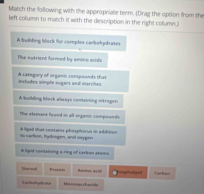 Match the following with the appropriate term. (Drag the option from the
left column to match it with the description in the right column.)
A building block for complex carbohydrates
The nutrient formed by amino acids
A category of organic compounds that
includes simple sugars and starches
A building block always containing nitrogen
The element found in all organic compounds
A lipid that contains phosphorus in addition
to carbon, hydrogen, and oxygen
A lipid containing a ring of carbon atoms
Steroid Protein Amino acid hospholipid Carbon
Carbohydrate Monosaccharide