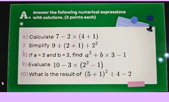 Answer the following numerical expressions 
A. with solutions. (2 points each) 
* 
6) Calculate 7-2* (4+1)
7 Simplify 9/ (2+1)+2^2
8) If a=3 and b=2 , find a^2+b* 3-1
9) Evaluate 10-3* (2^2-1)
10) What is the result of (5+1)^2/ 4-2