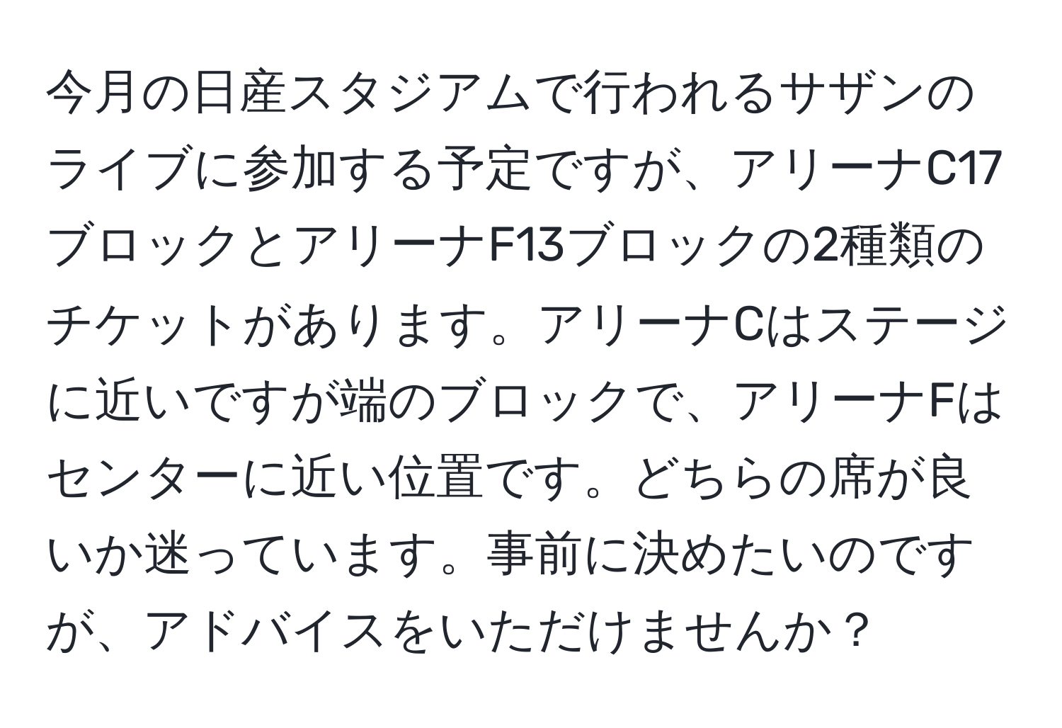 今月の日産スタジアムで行われるサザンのライブに参加する予定ですが、アリーナC17ブロックとアリーナF13ブロックの2種類のチケットがあります。アリーナCはステージに近いですが端のブロックで、アリーナFはセンターに近い位置です。どちらの席が良いか迷っています。事前に決めたいのですが、アドバイスをいただけませんか？