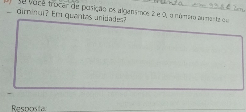 Se você trocar de posição os algarismos 2 e 0, o número aumenta ou 
diminui? Em quantas unidades? 
Resposta:_ 
_