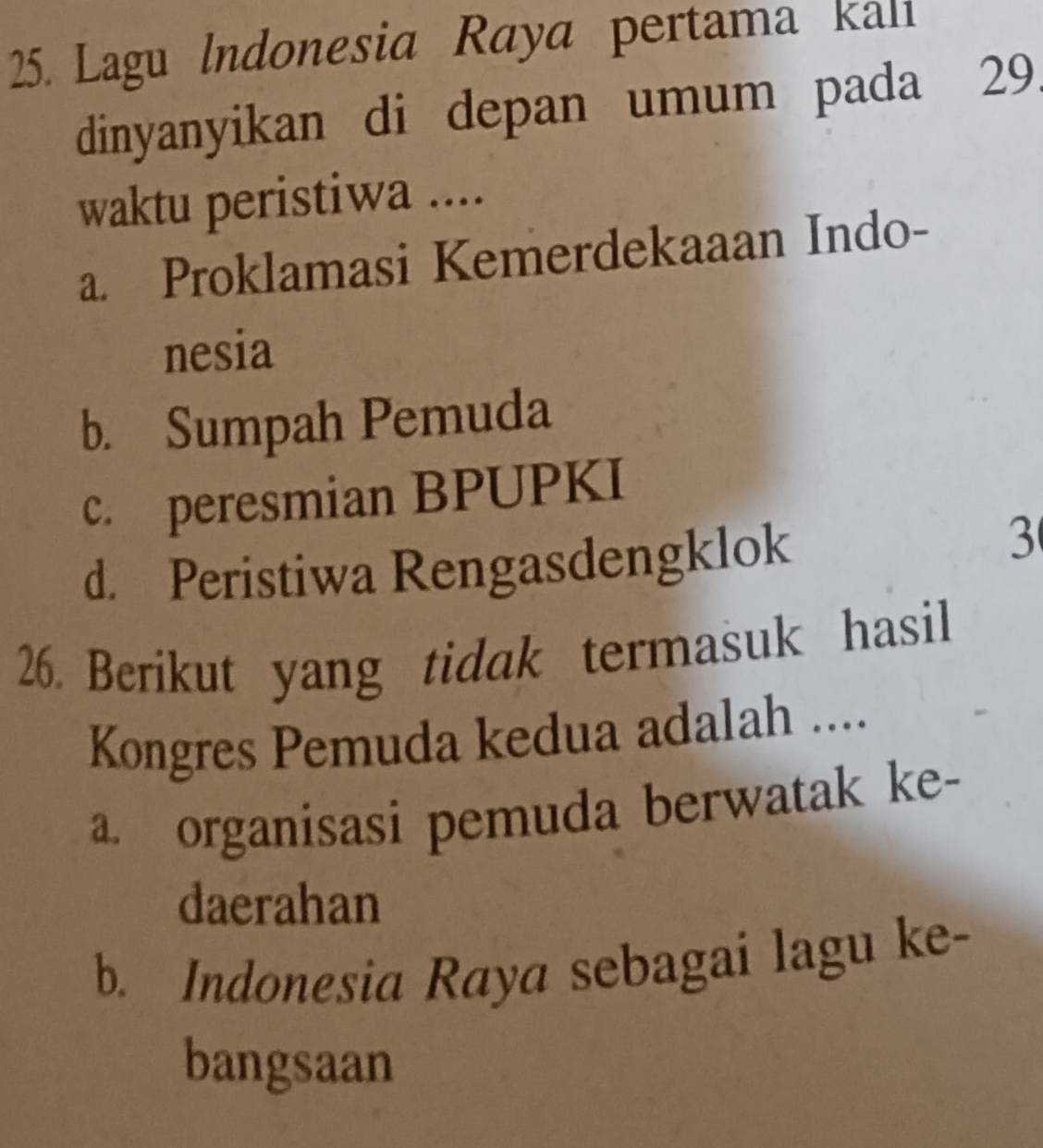 Lagu Indonesia Raya pertama kali
dinyanyikan di depan umum pada 29.
waktu peristiwa ....
a. Proklamasi Kemerdekaaan Indo-
nesia
b. Sumpah Pemuda
c. peresmian BPUPKI
d. Peristiwa Rengasdengklok
3
26. Berikut yang tidak termasuk hasil
Kongres Pemuda kedua adalah ....
a organisasi pemuda berwatak ke-
daerahan
b. Indonesia Raya sebagai lagu ke-
bangsaan