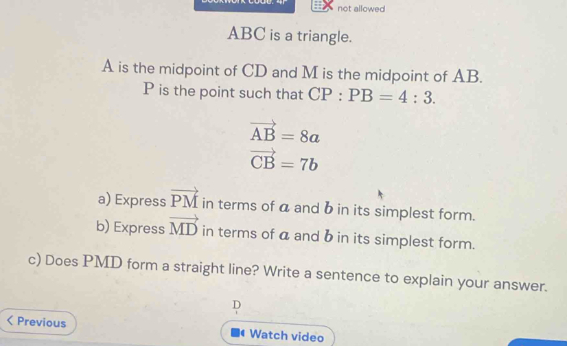 not allowed
ABC is a triangle.
A is the midpoint of CD and M is the midpoint of AB.
P is the point such that CP:PB=4:3.
vector AB=8a
vector CB=7b
a) Express vector PM in terms of a and b in its simplest form. 
b) Express vector MD in terms of a and b in its simplest form. 
c) Does PMD form a straight line? Write a sentence to explain your answer. 
D 
< Previous Watch video