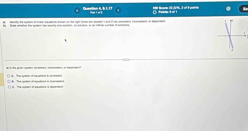 Question 4, 9, 1, 17 ,
HW Score: 22.22%, 2 of 9 points
Sa
Part 1 of 2 Points: 0 of 1
a) Identify the system of linear equations shown on the right (lines are labeled 1 and 2) as consistent, inconsistent, or dependent. 
b) State whether the system has exactly one solution, no solution, or an infinite number of solutions.
a) Is the given system consistent, inconsistent, or dependent?
A. The system of equations is consistent.
B. The system of equations is inconsistent.
C. The system of equations is dependent.