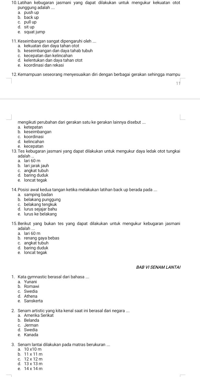 Latihan kebugaran jasmani yang dapat dilakukan untuk mengukur kekuatan otot
punggung adalah ....
a. push up
b. back up
c. pull up
d. sit up
e. squat jump
11. Keseimbangan sangat dipengaruhi oleh ....
a. kekuatan dan daya tahan otot
b. keseimbangan dan daya tahab tubuh
c. kecepatan dan kelincahan
d. kelentukan dan daya tahan otot
e. koordinasi dan rekasi
12.Kemampuan seseorang menyesuaikan diri dengan berbagai gerakan sehingga mampu
mengikuti perubahan dari gerakan satu ke gerakan lainnya disebut ....
a. ketepatan
b. keseimbangan
c. koordinasi
d. kelincahan
e. kecepatan
13. Tes kebugaran jasmani yang dapat dilakukan untuk mengukur daya ledak otot tungkai
adalah ...
a. lari 60 m
b. lari jarak jauh
c. angkat tubuh
d. baring duduk
e. loncat tegak
14. Posisi awal kedua tangan ketika melakukan latihan back up berada pada ....
a. samping badan
b. belakang punggung
c. belakang tengkuk
d. lurus sejajar bahu
e. lurus ke belakang
15. Berikut yang bukan tes yang dapat dilakukan untuk mengukur kebugaran jasmani
adalah ....
a. lari 60 m
b. renang gaya bebas
c. angkat tubuh
d. baring duduk
e. loncat tegak
BAB VI SENAM LANTAI
1. Kata gymnastic berasal dari bahasa ....
a. Yunani
b. Romawi
c. Swedia
d. Athena
e. Sanskerta
2. Senam artistic yang kita kenal saat ini berasal dari negara ....
a. Amerika Serikat
b. Belanda
c. Jerman
d. Swedia
e. Kanada
3. Senam lantai dilakukan pada matras berukuran ....
a. 10* 10m
b. 11* 11m
12* 12m
C 13* 13m
e. 14* 14m