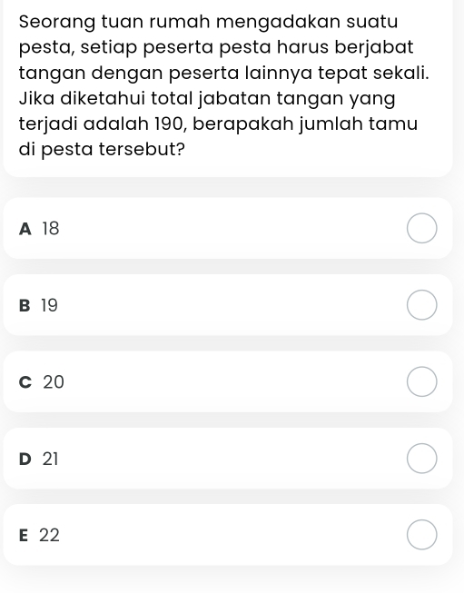 Seorang tuan rumah mengadakan suatu
pesta, setiap peserta pesta harus berjabat
tangan dengan peserta lainnya tepat sekali.
Jika diketahui total jabatan tangan yang
terjadi adalah 190, berapakah jumlah tamu
di pesta tersebut?
A 18
B 19
C 20
D 21
E 22