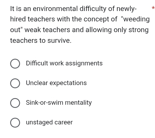 It is an environmental difficulty of newly- *
hired teachers with the concept of "weeding
out" weak teachers and allowing only strong
teachers to survive.
Difficult work assignments
Unclear expectations
Sink-or-swim mentality
unstaged career