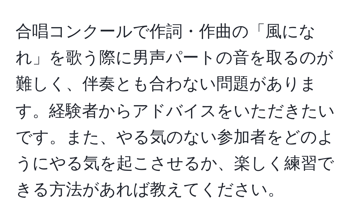 合唱コンクールで作詞・作曲の「風になれ」を歌う際に男声パートの音を取るのが難しく、伴奏とも合わない問題があります。経験者からアドバイスをいただきたいです。また、やる気のない参加者をどのようにやる気を起こさせるか、楽しく練習できる方法があれば教えてください。