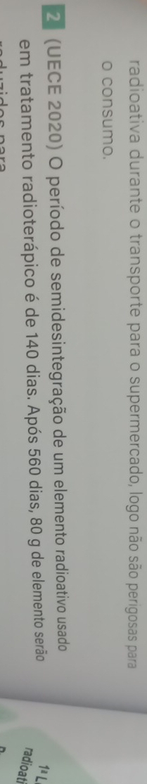 radioativa durante o transporte para o supermercado, logo não são perigosas para 
o consumo. 
2 (UECE 2020) O período de semidesintegração de um elemento radioativo usado 
em tratamento radioterápico é de 140 dias. Após 560 dias, 80 g de elemento serão 1^aL
radioati