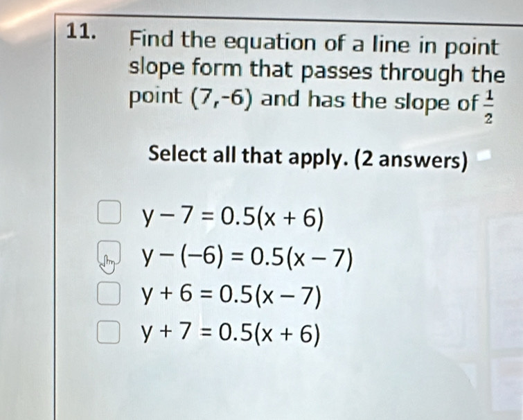 Find the equation of a line in point
slope form that passes through the
point (7,-6) and has the slope of  1/2 
Select all that apply. (2 answers)
y-7=0.5(x+6)
y-(-6)=0.5(x-7)
y+6=0.5(x-7)
y+7=0.5(x+6)