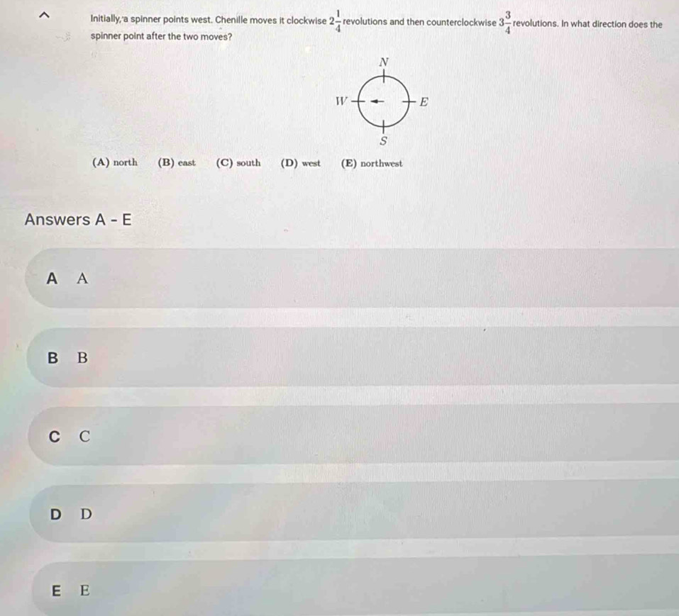 Initially,'a spinner points west. Chenille moves it clockwise 2 1/4  revolutions and then counterclockwise 3 3/4  revolutions. In what direction does the
spinner point after the two moves?
(A) north (B) east (C) south (D) west (E) northwest
Answers A - E
A A
B B
C C
D D
E E