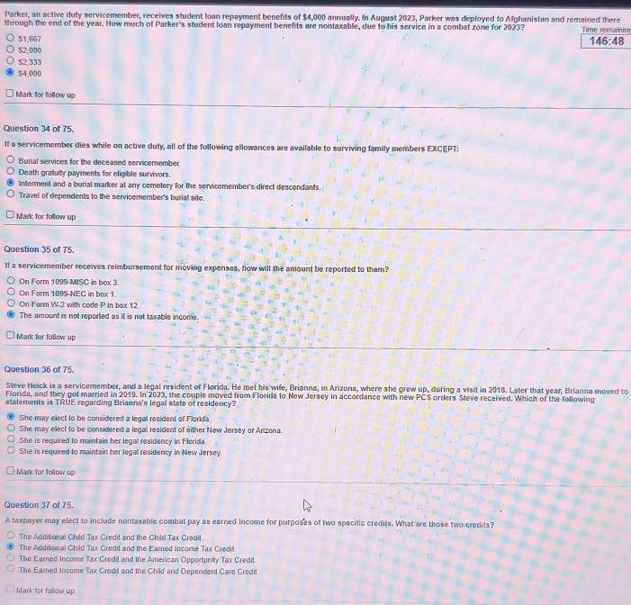 Parker, an active duty servicemember, receives student loan repayment benefits of $4,000 annually. In August 2023, Parker was deployed to Afghanistan and remained there
through the end of the year. How much of Parker's student loan repayment benefits are nontaxable, due to his service in a combat zone for 2023? Time remainin
$1,667
146:48
$2,000
$2,333
$4,000
Mark for follow up
Question 34 of 75.
If a servicemember dies while on active duty, all of the following allowances are available to surviving family members EXCEPT:
Burial services for the deceased servicemember
Death gratuity payments for eligible survivors.
Interment and a burial marker at any cemetery for the servicemember's direct descendants
Travel of dependents to the servicemember's burial site.
Mark for follow up
Question 35 of 75.
If a servicemember receives reimbursement for moving expenses, how will the amount be reported to them?
On Form 1099-MISC in box 3.
On Form 1099-NEC in box 1.
On Form W-2 with code P in box 12
The amount is not reported as it is not taxable income
Mark for follow up
Question 36 of 75.
Steve Heick is a servicemember, and a legal resident of Florida. He met his wife, Brianna, in Arizona, where she grew up, during a visit in 2018. Later that year, Brianna moved to
Florida, and they got married in 2019. In 2023, the couple moved from Florida to New Jersey in accordance with new PCS orders Sleve received. Which of the following
statements is TRUE regarding Brianna's legal state of residency?
She may elect to be considered a legal resident of Florida
She may elect to be considered a legal resident of either New Jersey or Anzona.
She is required to maintain her legal residency in Florida
She is required to maintain her legal residency in New Jersey
Mark for follow up
Question 37 of 75.
A taxpayer may elect to include nontaxable combat pay as earned income for purposes of two specific credits. What are those two credits?
The Additional Child Tax Gredil and the Child Tax Credit
The Additional Child Tax Credit and the Earned Income Tax Credit
The Eared Income Tax Credil and the American Opportuniy Tax Credit
The Eared Income Tax Credd and the Child and Dependend Care Credit
Mark for follow up