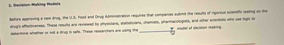 Decision-Making Models 
Before approving a new drug, the U.S. Food and Drug Administration requires that companies submit the results of rigorous scientific testing on the 
drug's effectiveness. These results are reviewed by physicians, statisticians, chemists, pharmacologists, and other scientists who use logic to 
determine whether or not a drug is safe. These researchers are using the model of decision making.