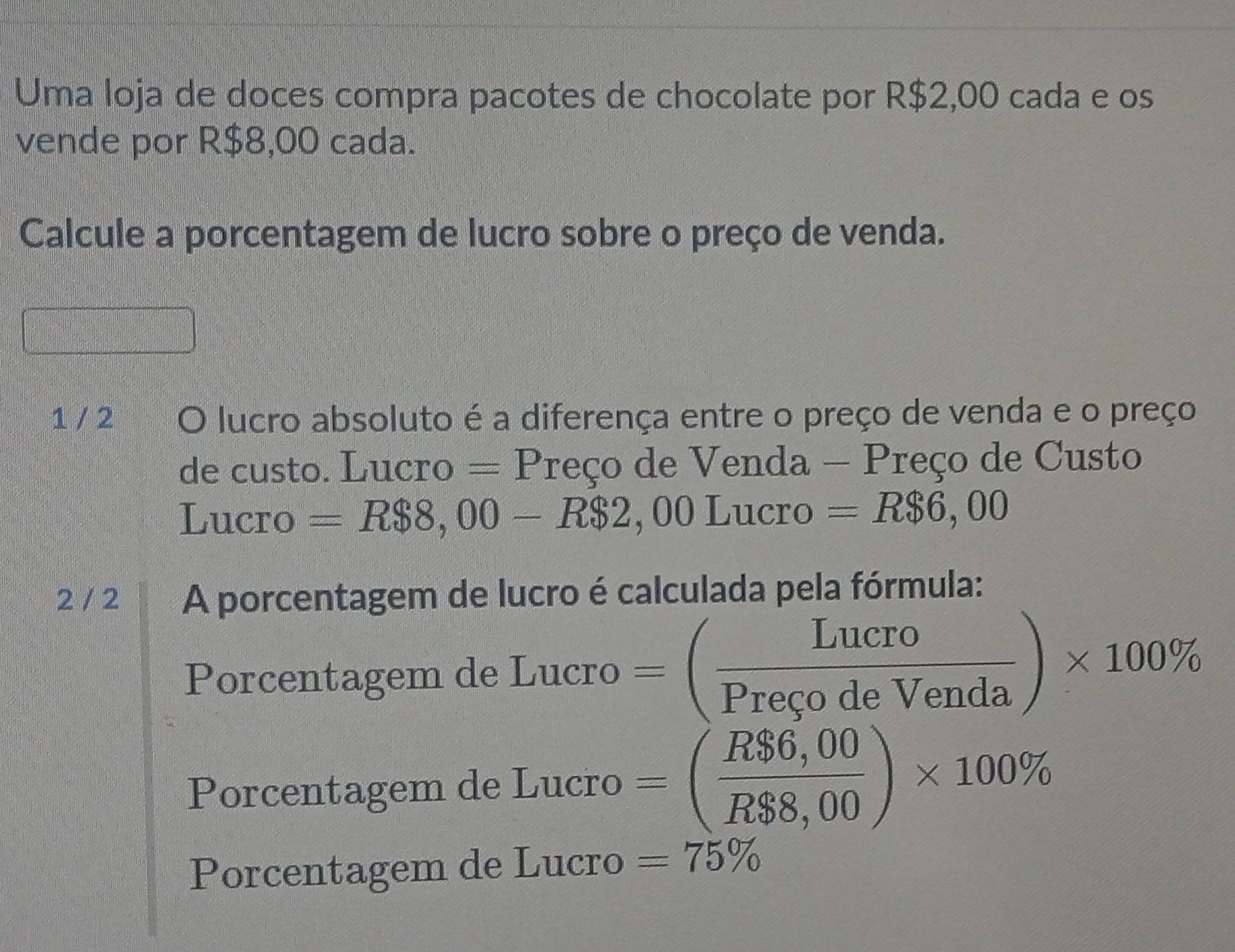 Uma loja de doces compra pacotes de chocolate por R$2,00 cada e os 
vende por R$8,00 cada. 
Calcule a porcentagem de lucro sobre o preço de venda. 
1 / 2 O lucro absoluto é a diferença entre o preço de venda e o preço 
de custo. Lucro = Preço de Venda - Preço de Custo 
Lucro =R$8,00-R$2,00Lucro =R$6,00
2 / 2 A porcentagem de lucro é calculada pela fórmula: 
Porcentagem de Lucro =( Lucro/PrecodeVenda )* 100%
Porcentagem de I Lucro=( (R$6,00)/R$8,00 )* 100%
Porcentagem de Lucro =75%