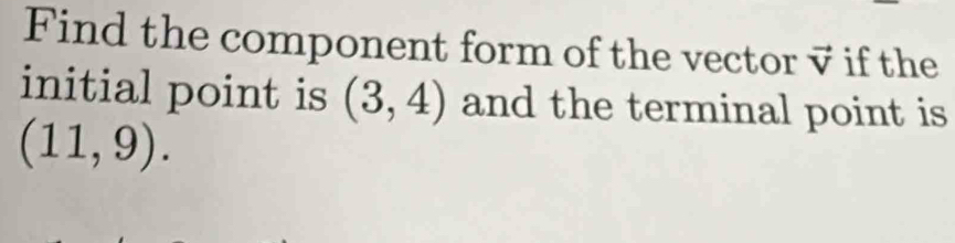 Find the component form of the vector vector V if the 
initial point is (3,4) and the terminal point is
(11,9).