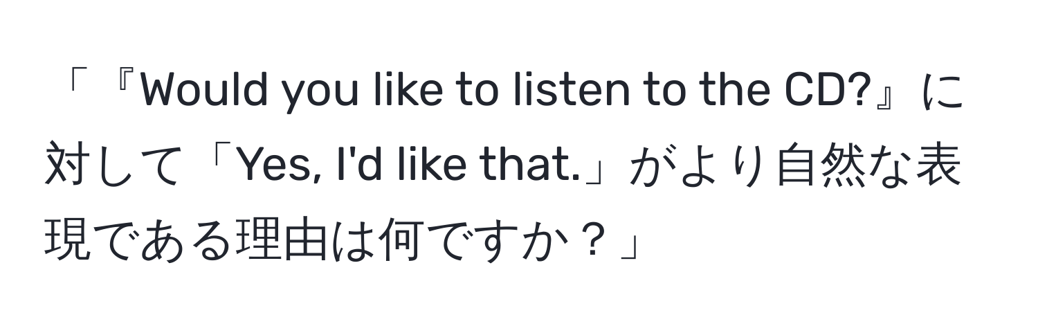 「『Would you like to listen to the CD?』に対して「Yes, I'd like that.」がより自然な表現である理由は何ですか？」