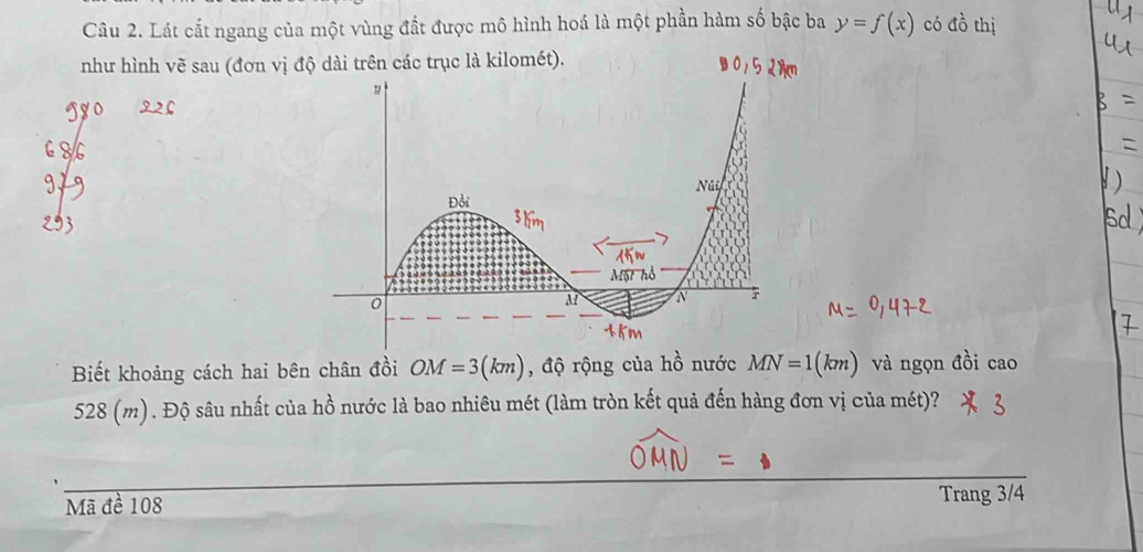 Lát cất ngang của một vùng đất được mô hình hoá là một phần hàm số bậc ba y=f(x) có dhat ^1 thị 
như hình vẽ sau (đơn vị độ dài trên các trục là kilomét). 
Biết khoảng cách hai bên chân đồi OM=3(km) , độ rộng của hồ nước MN=1(km) và ngọn đồi cao
528 (m). Độ sâu nhất của hồ nước là bao nhiêu mét (làm tròn kết quả đến hàng đơn vị của mét)? 
Mã đề 108
Trang 3/4
