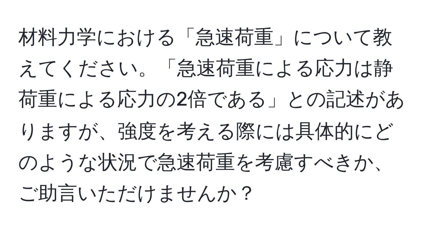 材料力学における「急速荷重」について教えてください。「急速荷重による応力は静荷重による応力の2倍である」との記述がありますが、強度を考える際には具体的にどのような状況で急速荷重を考慮すべきか、ご助言いただけませんか？