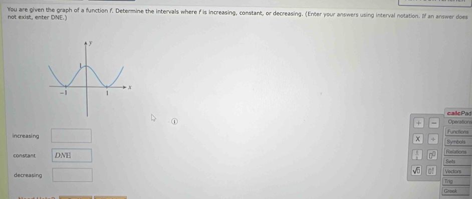 You are given the graph of a function f. Determine the intervals where f is increasing, constant, or decreasing. (Enter your answers using interval notation. If an answer does 
not exist, enter DNE. 
calcPac 
+ Operations 
increasing □ 
Functions 
X + Symbols 
constant DNE  0/8  □^(□) Relations 
Sets 
decreasing □
sqrt(□ ) □ ! Vectors 
Trig 
Greek