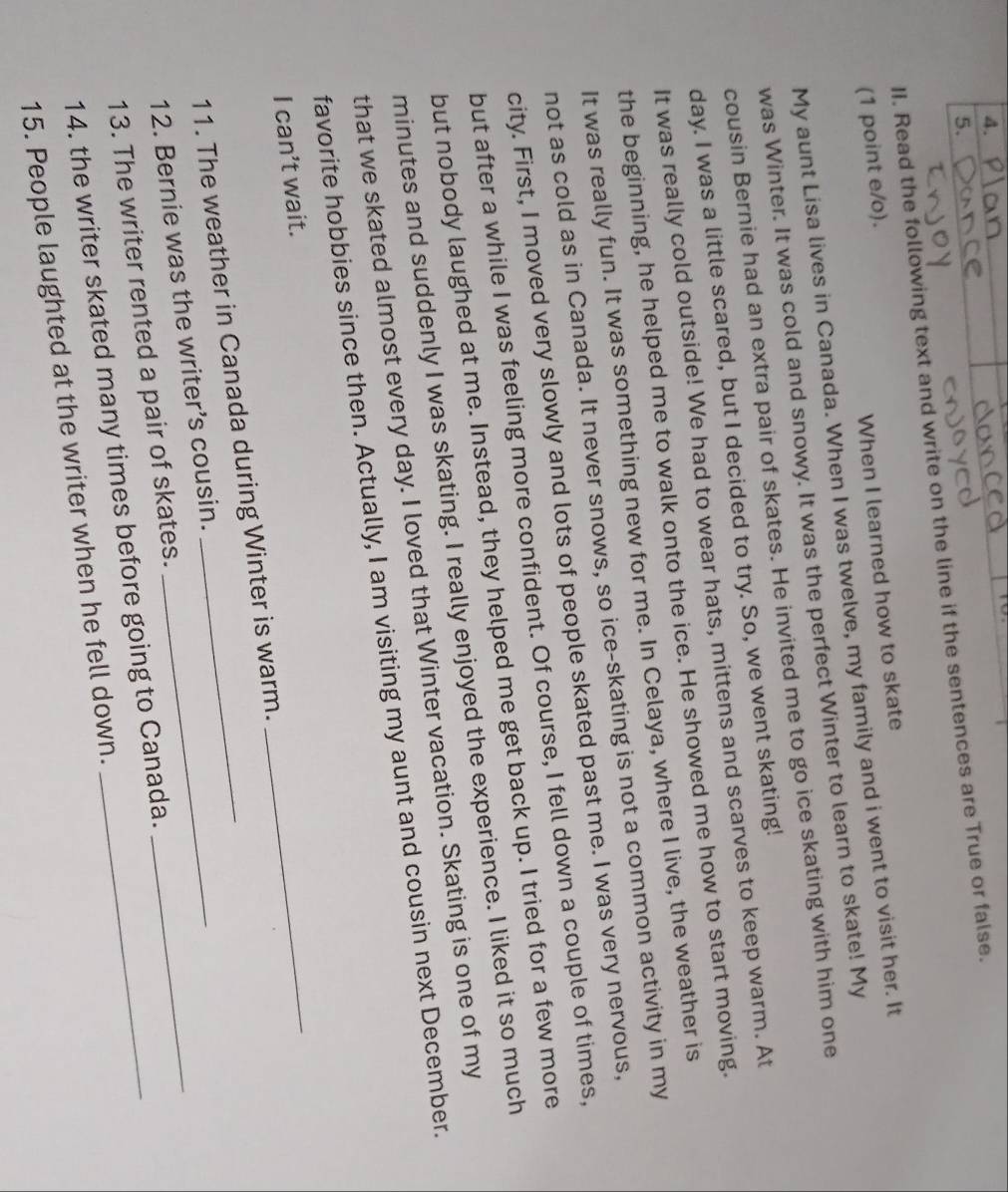 Read the following text and write on the line if the sentences are True or false. 
(1 point e/o). 
When I learned how to skate 
My aunt Lisa lives in Canada. When I was twelve, my family and i went to visit her. It 
was Winter. It was cold and snowy. It was the perfect Winter to learn to skate! My 
cousin Bernie had an extra pair of skates. He invited me to go ice skating with him one 
day. I was a little scared, but I decided to try. So, we went skating! 
It was really cold outside! We had to wear hats, mittens and scarves to keep warm. At 
the beginning, he helped me to walk onto the ice. He showed me how to start moving. 
It was really fun. It was something new for me. In Celaya, where I live, the weather is 
not as cold as in Canada. It never snows, so ice-skating is not a common activity in my 
city. First, I moved very slowly and lots of people skated past me. I was very nervous, 
but after a while I was feeling more confident. Of course, I fell down a couple of times, 
but nobody laughed at me. Instead, they helped me get back up. I tried for a few more 
minutes and suddenly I was skating. I really enjoyed the experience. I liked it so much 
that we skated almost every day. I loved that Winter vacation. Skating is one of my 
favorite hobbies since then. Actually, I am visiting my aunt and cousin next December. 
I can’t wait. 
11. The weather in Canada during Winter is warm. 
_ 
12. Bernie was the writer’s cousin._ 
13. The writer rented a pair of skates._ 
14. the writer skated many times before going to Canada. 
_ 
15. People laughted at the writer when he fell down.