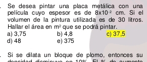 Se desea pintar una placa metálica con una
película cuyo espesor es de 8* 10^(-2)cm. Si el
volumen de la pintura utilizada es de 30 litros.
Hallar el área en m^2 que se podrá pintar.
a) 3,75 b) 4,8 c) 37,5
d) 48 e) 375
Si se dilata un bloque de plomo, entonces su