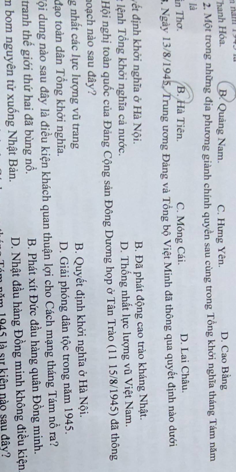 năm 1945 là
Thanh Hóa. B. Quảng Nam. C. Hưng Yên. D. Cao Bằng
2. Một trong những địa phương giành chính quyền sau cùng trong Tổng khởi nghĩa tháng Tám năm
là
in Thơ. B. Hà Tiên. C. Móng Cái. D. Lai Châu.
3. Ngày 13/8/1945, Trung ương Đảng và Tổng bộ Việt Minh đã thông qua quyết định nào dưới
vết định khởi nghĩa ở Hà Nội.
B. Đã phát động cao trào kháng Nhật.
# lệnh Tổng khởi nghĩa cả nước. D. Thống nhất lực lượng vũ Việt Nam.
Hội nghị toàn quốc của Đảng Cộng sản Đông Dương họp ở Tân Trào (11 15/8/1945) đã thông
noạch nào sau đây?
g nhất các lực lượng vũ trang B. Quyết định khởi nghĩa ở Hà Nội.
đạo toàn dân Tổng khởi nghĩa. D. Giải phóng dân tộc trong năm 1945.
Mội dung nào sau đây là điều kiện khách quan thuận lợi cho Cách mạng tháng Tám nổ ra?
tranh thế giới thứ hai đã bùng nổ. B. Phát xít Đức đầu hàng quân Đồng minh.
m bom nguyên tử xuống Nhật Bản. D. Nhật đầu hàng Đồng minh không điều kiện
năm 1945 là sự kiên nào sau đây?