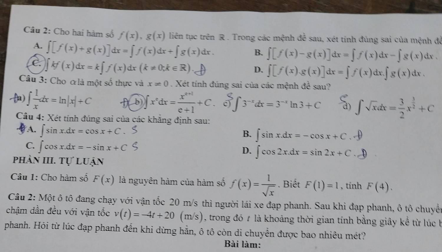 Cho hai hàm số f(x),g(x) liên tục trên R . Trong các mệnh đề sau, xét tính đúng sai của mệnh đề
A. ∈t [f(x)+g(x)]dx=∈t f(x)dx+∈t g(x)dx.
B. ∈t [f(x)-g(x)]dx=∈t f(x)dx-∈t g(x)dx.
C ∈t kf(x)dx=k∈t f(x)dx(k!= 0;k∈ R)
D. ∈t [f(x).g(x)]dx=∈t f(x)dx.∈t g(x)dx.
Câu 3: Cho αlà một số thực và x!= 0. Xét tính đúng sai của các mệnh đề sau?
) ∈t  1/x dx=ln |x|+C ft b) ∈t x^edx= (x^(e+1))/e+1 +C.. δ ∫ 3¯dx=3¯" ln 3 + C S_0∈t sqrt(∈fty )∈t xdx= 3/2 x^(frac 3)2++C
Câu 4: Xét tính đúng sai của các khăng định sau:
A. ∈t sin x.dx=cos x+C.
B. ∈t sin x.dx=-cos x+C .
C. ∈t cos x.dx=-sin x+C
D. ∈t cos 2x.dx=sin 2x+C
phần III. Tự luận
Câu 1: Cho hàm số F(x) là nguyên hàm của hàm số f(x)= 1/sqrt(x) . Biết F(1)=1 , tính F(4).
Câu 2: Một ô tô đang chạy với vận tốc 20 m/s thì người lái xe đạp phanh. Sau khi đạp phanh, ô tô chuyền
chậm dần đều với vận tốc v(t)=-4t+20(m/s) , trong đó # là khoảng thời gian tính bằng giây kể từ lúc b
phanh. Hỏi từ lúc đạp phanh đến khi dừng hẵn, ô tô còn di chuyển được bao nhiêu mét?
Bài làm: