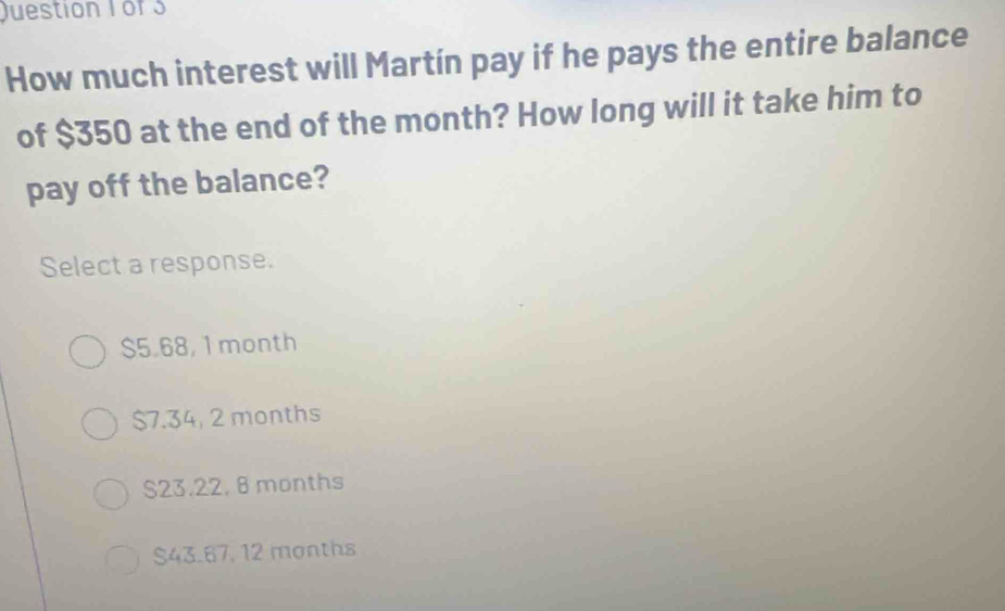 How much interest will Martín pay if he pays the entire balance
of $350 at the end of the month? How long will it take him to
pay off the balance?
Select a response.
$5.68, 1 month
$7.34, 2 months
S23.22, 8 months
$43.67, 12 months