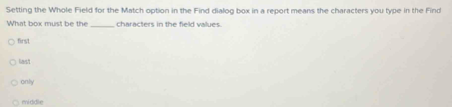 Setting the Whole Field for the Match option in the Find dialog box in a report means the characters you type in the Find
What box must be the _characters in the field values.
first
last
only
middle