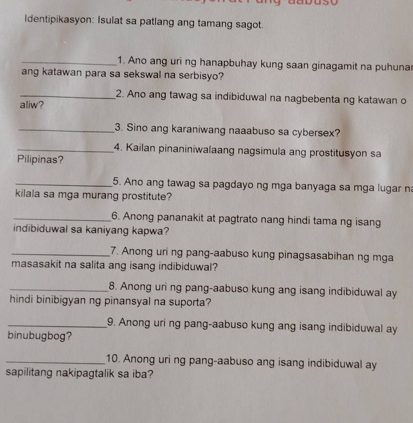 Identipikasyon: Isulat sa patlang ang tamang sagot. 
_1. Ano ang uri ng hanapbuhay kung saan ginagamit na puhuna 
ang katawan para sa sekswal na serbisyo? 
_2. Ano ang tawag sa indibiduwal na nagbebenta ng katawan o 
aliw? 
_3. Sino ang karaniwang naaabuso sa cybersex? 
_4. Kailan pinaniniwalaang nagsimula ang prostitusyon sa 
Pilipinas? 
_5. Ano ang tawag sa pagdayo ng mga banyaga sa mga lugar na 
kilala sa mga murang prostitute? 
_6. Anong pananakit at pagtrato nang hindi tama ng isang 
indibiduwal sa kaniyang kapwa? 
_7. Anong uri ng pang-aabuso kung pinagsasabihan ng mga 
masasakit na salita ang isang indibiduwal? 
_8. Anong uri ng pang-aabuso kung ang isang indibiduwal ay 
hindi binibigyan ng pinansyal na suporta? 
_9. Anong uri ng pang-aabuso kung ang isang indibiduwal ay 
binubugbog? 
_10. Anong uri ng pang-aabuso ang isang indibiduwal ay 
sapilitang nakipagtalik sa iba?