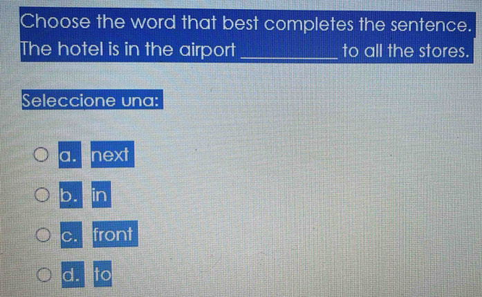 Choose the word that best completes the sentence.
The hotel is in the airport _to all the stores.
Seleccione una:
a. next
b. in
C. front
d. to