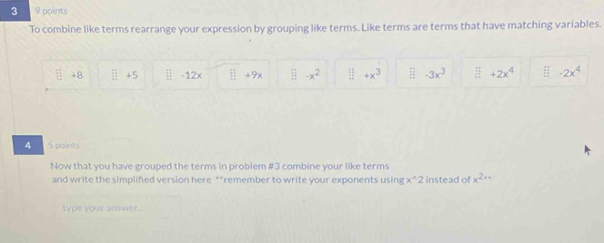 3 9 points 
To combine like terms rearrange your expression by grouping like terms. Like terms are terms that have matching variables. 
ǖ +8 111 11endarray +5 -12x  11/11  +9× -x^2  1 11/12  +x^3 EF -3x^3 overleftrightarrow frac □  +2x^4 frac  4/5   1/3  hline endarray -2x^4
4 5 points 
Now that you have grouped the terms in problem #3 combine your like terms 
and write the simplified version here **remember to write your exponents using x^(wedge)2 instead of x^(2+*)
type your answer...