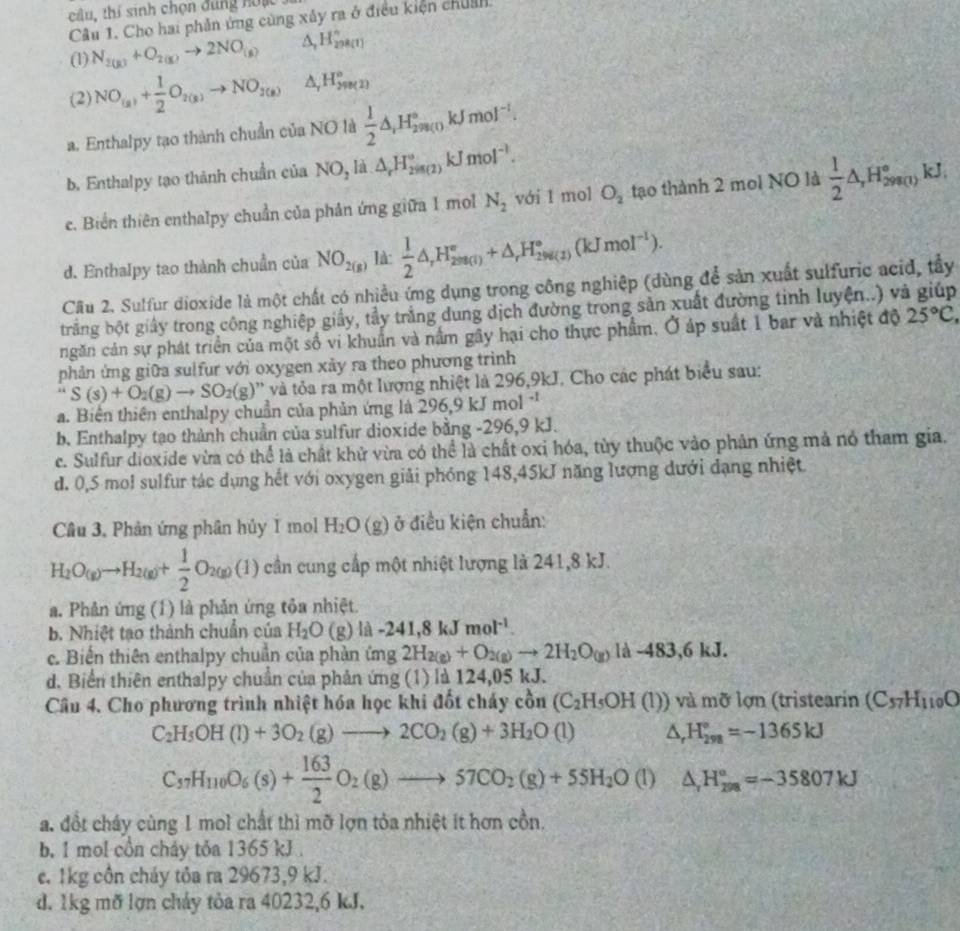 câu, thí sinh chọn đúng noạc
Câu 1. Cho hai phản ứng cùng xây ra ở điều kiện chuẩn.
(1) N_2(g)+O_2(g)to 2NO_(g) A H_(298(1))°
(2) NO_(a)+ 1/2 O_2(k)to NO_3(k) A H_(298(2))°
a. Enthalpy tạo thành chuẩn của NO là  1/2 △ _1H_2^((circ)m_(0)kJmol^(-1).
b. Enthalpy tạo thành chuẩn của NO_2 là △ _rH_2^((circ),_((2))°kJmol^-1).
e. Biến thiên enthalpy chuẩn của phản ứng giữa 1 mol N_2 với 1 mol O_2 tạo thành 2 mol NO là  1/2 △ ,H_(298(1))°kJ.
d. Enthalpy tao thành chuẩn của NO_2(g) là:  1/2 △ _rH_(298(l))°+△ _rH_(298(l))°(kJmol^(-1)).
Cầu 2. Sulfur dioxide là một chất có nhiều ứng dụng trong công nghiệp (dùng để sản xuất sulfuric acid, tấy
trắng bột giấy trong công nghiệp giấy, tầy trắng dung dịch đường trong sản xuất đường tinh luyện..) và giúp
ngăn cản sự phát triển của một số vi khuẩn và nằm gây hại cho thực phẩm. Ở áp suất 1 bar và nhiệt độ 25°C,
phản ứng giữa sulfur với oxygen xảy ra theo phương trình
S(s)+O_2(g)to SO_2(g) '' và ta ra một lượng nhiệt là 296,9kJ. Cho các phát biểu sau:
a. Biến thiên enthalpy chuẩn của phản ứng là 296,9 kJ mol^(-1)
b. Enthalpy tạo thành chuẩn của sulfur dioxide bằng -296,9 kJ.
c. Sulfur dioxide vừa có thể là chất khử vừa có thể là chất oxỉ hóa, tùy thuộc vào phân ứng mả nó tham gia.
d. 0,5 mol sulfur tác dụng hết với oxygen giải phóng 148,45kJ năng lượng dưới đạng nhiệt
Câu 3, Phản ứng phân hủy I mol H_2O(g) ở điều kiện chuẩn:
H_2O_(g)to H_2(g)+ 1/2 O_2(g)(1) cần cung cấp một nhiệt lượng là 241,8 kJ.
a. Phản ứng (1) là phản ứng tỏa nhiệt.
b. Nhiệt tạo thành chuẩn của H_2O(g)la-241,8kJmol^(-1)
c. Biến thiên enthalpy chuẩn của phản ứng 2H_2(g)+O_2(g)to 2H_2O_(g)Id-483,6kJ.
d. Biển thiên enthalpy chuẩn của phản ứng (1) là 124,05 kJ.
Câu 4. Cho phương trình nhiệt hóa học khi đốt cháy cồn (C_2H_5OH(l)) và  ỡ lợn (tristearin (C_57H_110O
C_2H_5OH(l)+3O_2(g)to 2CO_2(g)+3H_2O(l) △ _rH_(298)°=-1365kJ
C_37H_110O_6(s)+ 163/2 O_2(g)to 57CO_2(g)+55H_2O (1) △ _rH_(299)°=-35807kJ
a. đổt cháy cùng 1 mol chất thì mỡ lợn tỏa nhiệt ít hơn cồn.
b, 1 mol cồn chảy tỏa 1365 kJ.
c. 1kg côn cháy tỏa ra 29673,9 kJ.
d. 1kg mỡ lợn chảy tỏa ra 40232,6 kJ.