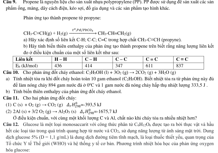 Propene là nguyên liệu cho sản xuất nhựa polypropylene (PP). PP được sử dụng đề sản xuất các sản
phẩm ống, màng, dây cách điện, kéo sợi, đồ gia dụng và các sản phẩm tạo hình khác.
Phản ứng tạo thành propene từ propyne:
CH_3-Cequiv CH(g)+H_2(g)xrightarrow t°,Pd/PbCO_3CH_3-CH=CH_2(g)
a) Hãy xác định số liên kết C-H; C-C; C=C trong hợp chất CH_3-Cequiv CH (propyne).
b) Hãy tính biến thiên enthalpy của phản ứng tạo thành propene trên biết rằng năng lượng liên kết
đo ở điều kiện chuẩn của một số liên kết như sau:
Câu 10. Cho phản ứng đốt cháy ethanol: C_2H_5OH(l)+3O_2(g)to 2CO_2(g)+3H_2O(g)
a) Tính nhiệt tỏa ra khi đốt cháy hoàn toàn 10 gam ethanol (C_2H_5OH). Biết nhiệt tỏa ra từ phản ứng này đủ
để làm nóng chảy 894 gam nước đá ở 0^oC và 1 gam nước đá nóng chảy hấp thụ nhiệt lượng 333,5 J .
b) Tính biến thiên enthalpy của phản ứng đốt cháy ethanol.
Câu 11. Cho hai phản ứng đốt cháy:
(1) C(s)+O_2(g)to CO_2(g) △ _rH_(298)^0=-393,5kJ
(2) 2Al(s)+3/2O_2(g)to Al_2O_3 (s) △ _rH_(298)^0=-1675,7kJ
Ở điều kiện chuẩn, với cùng một khối lượng C và Al, chất nào khi cháy tỏa ra nhiều nhiệt hơn?
Câu 12. Glucose là một loại monosaccarit với công thức phân tử C_6H_12O_6 được tạo ra bởi thực vật và hầu
hết các loại tảo trong quá trình quang hợp từ nước và CO_2 , sử dụng năng lượng từ ánh sáng mặt trời. Dung
dịch glucose 5% (D=1,1g/mL) là dung dịch đường tiêm tĩnh mạch, là loại thuốc thiết yếu, quan trọng của
Tổ chức Y tế Thế giới (WHO) và hệ thống y tế cơ bản. Phương trình nhiệt hóa học của phản ứng oxygen
hóa glucose: