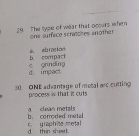 The type of wear that occurs when
one surface scratches another
a. abrasion
b. compact
c. grinding
d. impact.
30. ONE advantage of metal arc cutting
: process is that it cuts
a. clean metals
b. corroded metal
c. graphite metal
d. thin sheet.