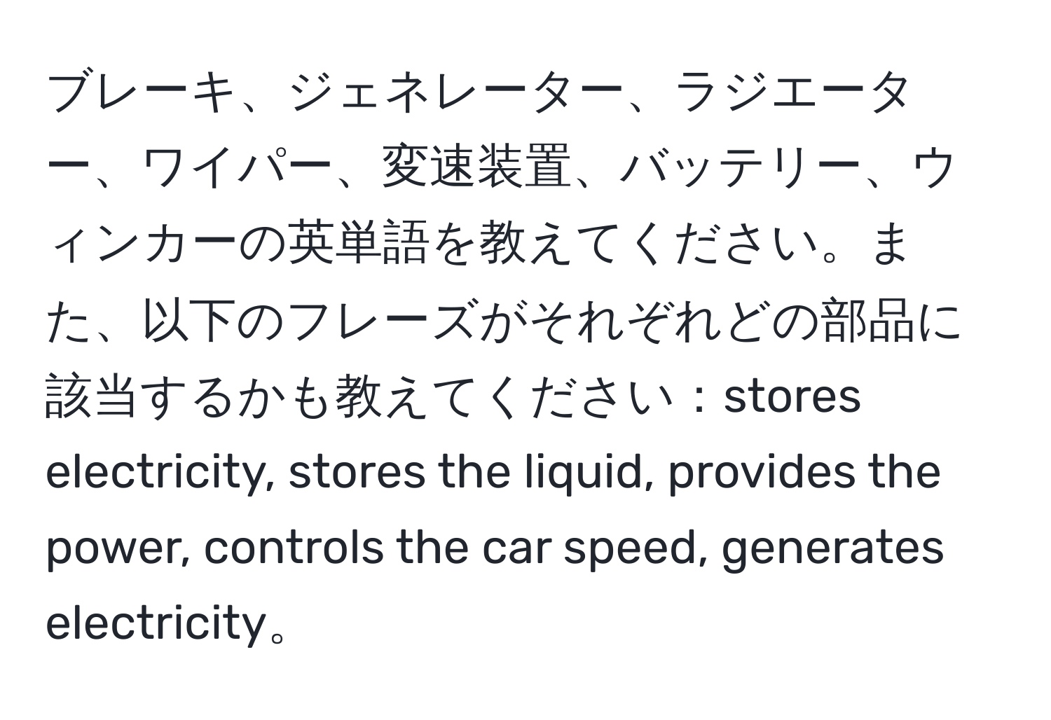 ブレーキ、ジェネレーター、ラジエーター、ワイパー、変速装置、バッテリー、ウィンカーの英単語を教えてください。また、以下のフレーズがそれぞれどの部品に該当するかも教えてください：stores electricity, stores the liquid, provides the power, controls the car speed, generates electricity。