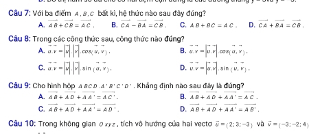 Với ba điểm A , 8, c bất kì, hệ thức nào sau đây đúng?
A. vector AB+vector CB=vector AC. B. vector CA-vector BA=vector CB. C. AB+BC=AC. D. vector CA+vector BA=vector CB. 
Câu 8: Trong các công thức sau, công thức nào đúng?
A. vector u. vector v=|vector u|.|vector v|.cos (vector u, vector v). B. vector u.vector v=|vector u.vector v|.cos (vector u,vector v).
C. vector u. vector v=|vector u|.|vector v|.sin (vector u, vector v). D. vector u.vector v=|vector u.vector v|. si n (U,V), 
Câu 9: Cho hình hộp A BC D A'B'C'D'. Khẳng định nào sau đây là đúng?
A. vector AB+vector AD+vector AA'=vector AC'. B. vector AB+vector AD+vector AA'=vector AC.
C. vector AB+vector AD+vector AA'=vector AD'. D. vector AB+vector AD+vector AA'=vector AB'. 
Câu 10: Trong không gian ở xyz , tích vô hướng của hai vectơ vector o=(2;3;-3) và vector v=(-3;-2;4)