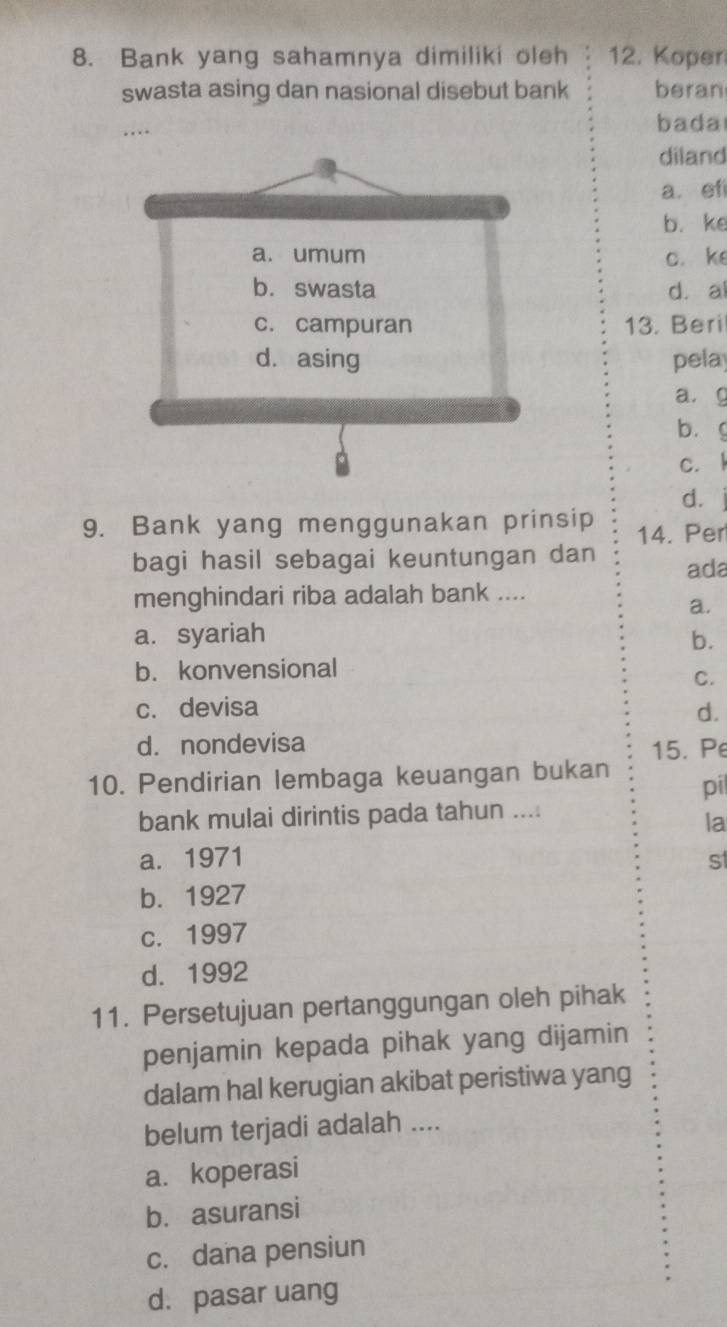 Bank yang sahamnya dimiliki oleh 12. Koper
swasta asing dan nasional disebut bank beran
bada
diland
a. ef
b. ke
c. ke
d. a
13. Beri
pela
a.g
bùg
c. l
d.
9. Bank yang menggunakan prinsip 14. Per
bagi hasil sebagai keuntungan dan ada
menghindari riba adalah bank ....
a.
a. syariah b.
b. konvensional
C.
c. devisa
d.
d. nondevisa
15. Pe
10. Pendirian lembaga keuangan bukan pi
bank mulai dirintis pada tahun ....
la
a. 1971 st
b. 1927
c. 1997
d. 1992
11. Persetujuan pertanggungan oleh pihak
penjamin kepada pihak yang dijamin
dalam hal kerugian akibat peristiwa yang
belum terjadi adalah ....
a. koperasi
b. asuransi
c. dana pensiun
d. pasar uang