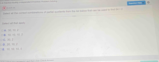 6-4 Practice Buddy: Indopendent Practice: Problem Solving
Question Halp 。
x) 5 4 0.14
Select all the correct combinations of partial quotients from the list below that can be used to find 64/ 2
Select all that apply.
A. 30, 10, 2
B. 10, 10, 10, 2
C. 30, 2
D. 20, 10, 2
E. 10, 10, 10, 5
ns errs) and then click Check Answer