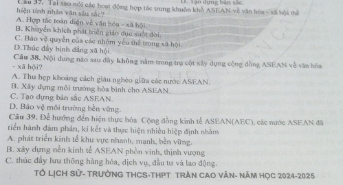 Tạo dựng bản sắc.
Cầu 37, Tại sao nói các hoạt động hợp tác trong khuôn khổ ASEAN về văn hóa - xã hội thể
hiện tính nhân văn sâu sắc?
A. Hợp tắc toàn diện về văn hóa - xã hội.
B. Khuyển khích phát triển giáo dục suốt đời.
C. Bảo vệ quyền của các nhóm yếu thể trong xã hội.
D.Thúc đầy bình đẳng xã hội.
Câu 38. Nội dung nào sau đây không nằm trong trụ cột xây dựng cộng đồng ASEAN về văn hóa
- xã hội?
A. Thu hẹp khoảng cách giàu nghèo giữa các nước ASEAN.
B. Xây dựng môi trường hòa bình cho ASEAN.
C. Tạo dựng bản sắc ASEAN.
D. Bảo vệ môi trường bền vững.
Câu 39. Để hướng đến hiện thực hóa Cộng đồng kinh tế ASEAN(AEC), các nước ASEAN đã
tiển hành đàm phán, kí kết và thực hiện nhiều hiệp định nhằm
A. phát triển kinh tế khu vực nhanh, mạnh, bền vững.
B. xây dựng nền kinh tế ASEAN phồn vinh, thịnh vượng
C. thúc đầy lưu thông hàng hóa, dịch vụ, đầu tư và lao động.
TÔ LỊCH Sử- TRưỜNG THCS-THPT TRẬN CAO VÂN- NĂM HỌC 2024-2025