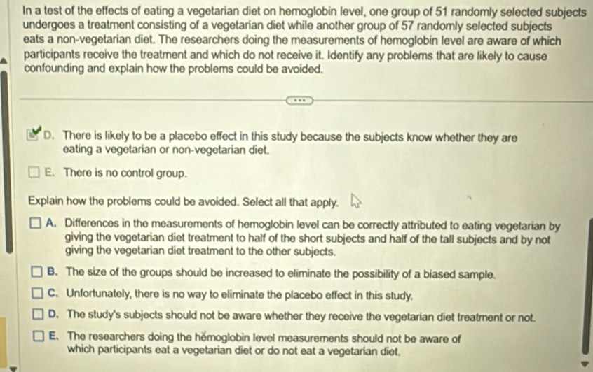 In a test of the effects of eating a vegetarian diet on hemoglobin level, one group of 51 randomly selected subjects
undergoes a treatment consisting of a vegetarian diet while another group of 57 randomly selected subjects
eats a non-vegetarian diet. The researchers doing the measurements of hemoglobin level are aware of which
participants receive the treatment and which do not receive it. Identify any problems that are likely to cause
confounding and explain how the problems could be avoided.
D. There is likely to be a placebo effect in this study because the subjects know whether they are
eating a vegetarian or non-vegetarian diet.
E. There is no control group.
Explain how the problems could be avoided. Select all that apply.
A. Differences in the measurements of hemoglobin level can be correctly attributed to eating vegetarian by
giving the vegetarian diet treatment to half of the short subjects and half of the tall subjects and by not
giving the vegetarian diet treatment to the other subjects.
B. The size of the groups should be increased to eliminate the possibility of a biased sample.
C. Unfortunately, there is no way to eliminate the placebo effect in this study.
D. The study's subjects should not be aware whether they receive the vegetarian diet treatment or not.
E. The researchers doing the hemoglobin level measurements should not be aware of
which participants eat a vegetarian diet or do not eat a vegetarian diet.